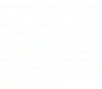 Moving in the FAST lane We figured we're so cool, that we decided to put our stuff on TV. Yes, the black box that everyone seems to be in love with. The broadcast industry is no cup of tea, but we've turned it into a jug of JUICE. Hey, maybe we'll make you a star someday.